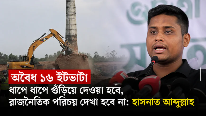 অবৈধ ১৬ ইটভাটা ধাপে ধাপে গুঁড়িয়ে দেওয়া হবে, রাজনৈতিক পরিচয় দেখা হবে না: হাসনাত আব্দুল্লাহ
